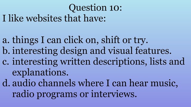 Question 10:
I like websites that have:
a. things I can click on, shift or try.
b. interesting design and visual features.
c. interesting written descriptions, lists and
explanations.
d. audio channels where I can hear music,
radio programs or interviews.

