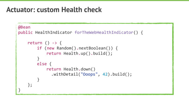 Actuator: custom Health check
@Bean
public HealthIndicator forTheWebHealthIndicator() {
return () -> {
if (new Random().nextBoolean()) {
return Health.up().build();
}
else {
return Health.down()
.withDetail("Ooops", 42).build();
}
};
}
