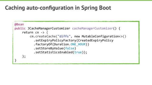 Caching auto-conﬁguration in Spring Boot
@Bean
public JCacheManagerCustomizer cacheManagerCustomizer() {
return cm -> {
cm.createCache("diffs", new MutableConfiguration<>()
.setExpiryPolicyFactory(CreatedExpiryPolicy
.factoryOf(Duration.ONE_HOUR))
.setStoreByValue(false)
.setStatisticsEnabled(true));
};
}
