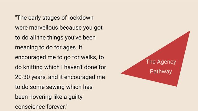 "The early stages of lockdown
were marvellous because you got
to do all the things you’ve been
meaning to do for ages. It
encouraged me to go for walks, to
do knitting which I haven’t done for
20-30 years, and it encouraged me
to do some sewing which has
been hovering like a guilty
conscience forever."
The Agency
Pathway
