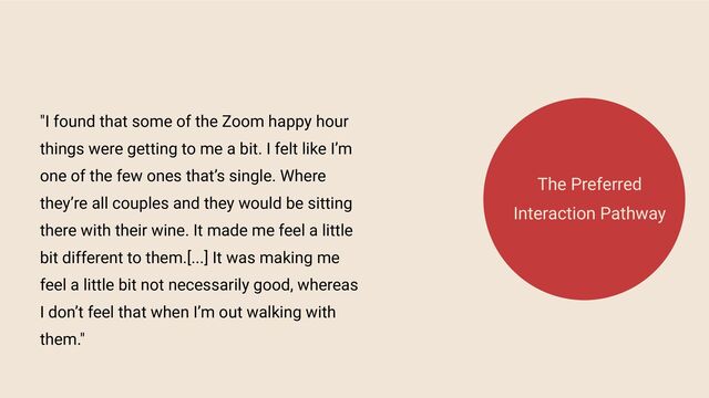 "I found that some of the Zoom happy hour
things were getting to me a bit. I felt like I’m
one of the few ones that’s single. Where
they’re all couples and they would be sitting
there with their wine. It made me feel a little
bit different to them.[...] It was making me
feel a little bit not necessarily good, whereas
I don’t feel that when I’m out walking with
them."
The Preferred
Interaction Pathway
