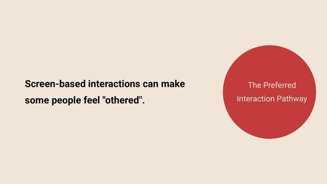 Screen-based interactions can make
some people feel "othered".
The Preferred
Interaction Pathway
