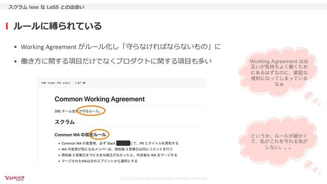 ©2022 Yahoo Japan Corporation All rights reserved.
ルールに縛られている
スクラム less な LeSS との出会い
• Working Agreement がルール化し「守らなければならないもの」に
• 働き⽅に関する項⽬だけでなくプロダクトに関する項⽬も多い 8PSLJOH"HSFFNFOU͸͓
ޓ͍͕ؾ࣋ͪΑ͘ಇͨ͘Ί
ʹ͋Δ͸ͣͳͷʹɺځ۶ͳ
نଇʹͳͬͯ͠·͍ͬͯΔ
ͳ͊
ͱ͍͏͔ɺϧʔϧ͕ࡉ͔͘
ͯɺࢲ͕͜ΕΛकΕΔؾ͕
͠ͳ͍ɻɻɻ
