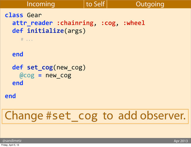 @sandimetz GoGaRuCo 2012
@sandimetz Apr 2013
to Self
Incoming Outgoing
class	  Gear
	  	  attr_reader	  :chainring,	  :cog,	  :wheel
	  	  def	  initialize(args)	  
	  	  	  	  	  	  #	  ...
	  
	  	  end
	  	  def	  set_cog(new_cog)
	  	  	  	  @cog	  =	  new_cog
	  	  end
end
Change #set_cog to add observer.
Friday, April 5, 13
