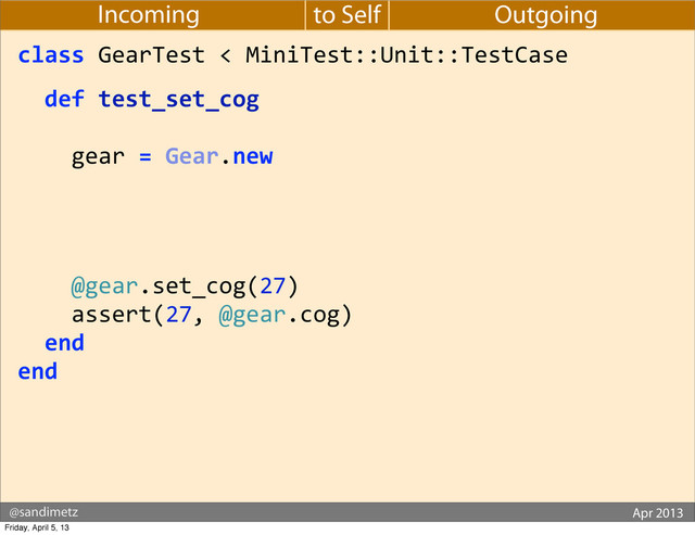 @sandimetz GoGaRuCo 2012
@sandimetz Apr 2013
to Self
Incoming Outgoing
class	  GearTest	  <	  MiniTest::Unit::TestCase
	  	  def	  test_set_cog
	  	  	  	  gear	  =	  Gear.new
	  	  	  	  	  	  	  	  	  	  	  	  	  	  	  	  	  	  
	  	  	  	  	  	  	  	  	  	  	  	  	  	  	  	  	  	  
	  	  	  	  	  	  	  	  	  	  	  	  	  	  	  	  	  	  
	  	  	  	  @gear.set_cog(27)
	  	  	  	  assert(27,	  @gear.cog)
	  	  end
end
Friday, April 5, 13
