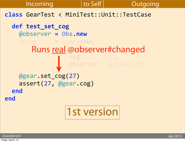 @sandimetz GoGaRuCo 2012
@sandimetz Apr 2013
to Self
Incoming Outgoing
class	  GearTest	  <	  MiniTest::Unit::TestCase
	  	  def	  test_set_cog
	  	  	  	  @observer	  =	  Obs.new
	  	  	  	  @gear	  	  	  	  	  =	  Gear.new(
	  	  	  	  	  	  	  	  	  	  	  	  	  	  	  	  	  	  chainring:	  52,
	  	  	  	  	  	  	  	  	  	  	  	  	  	  	  	  	  	  cog:	  	  	  	  	  	  	  11,
	  	  	  	  	  	  	  	  	  	  	  	  	  	  	  	  	  	  observer:	  	  @observer)
	  	  	  	  @gear.set_cog(27)
	  	  	  	  assert(27,	  @gear.cog)
	  	  end
end
Runs real @observer#changed
1st version
Friday, April 5, 13
