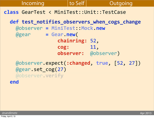 @sandimetz GoGaRuCo 2012
@sandimetz Apr 2013
to Self
Incoming Outgoing
class	  GearTest	  <	  MiniTest::Unit::TestCase
	  	  def	  test_notifies_observers_when_cogs_change
	  	  	  	  @observer	  =	  MiniTest::Mock.new
	  	  	  	  @gear	  	  	  	  	  =	  Gear.new(
	  	  	  	  	  	  	  	  	  	  	  	  	  	  	  	  	  	  chainring:	  52,
	  	  	  	  	  	  	  	  	  	  	  	  	  	  	  	  	  	  cog:	  	  	  	  	  	  	  11,
	  	  	  	  	  	  	  	  	  	  	  	  	  	  	  	  	  	  observer:	  	  @observer)
	  	  	  	  @observer.expect(:changed,	  true,	  [52,	  27])
	  	  	  	  @gear.set_cog(27)
	  	  	  	  @observer.verify
	  	  end
Friday, April 5, 13
