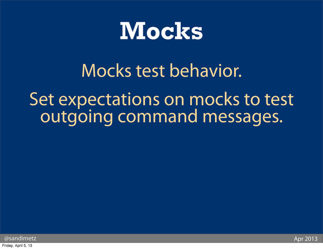 @sandimetz Apr 2013
Mocks
Mocks test behavior.
Set expectations on mocks to test
outgoing command messages.
Friday, April 5, 13

