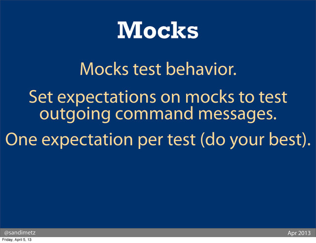 @sandimetz Apr 2013
Mocks
Mocks test behavior.
Set expectations on mocks to test
outgoing command messages.
One expectation per test (do your best).
Friday, April 5, 13
