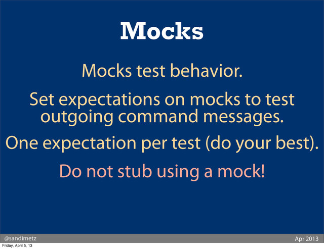 @sandimetz Apr 2013
Mocks
Mocks test behavior.
Set expectations on mocks to test
outgoing command messages.
One expectation per test (do your best).
Do not stub using a mock!
Friday, April 5, 13
