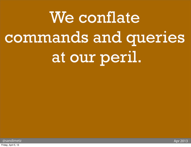 @sandimetz Apr 2013
We conflate
commands and queries
at our peril.
Friday, April 5, 13
