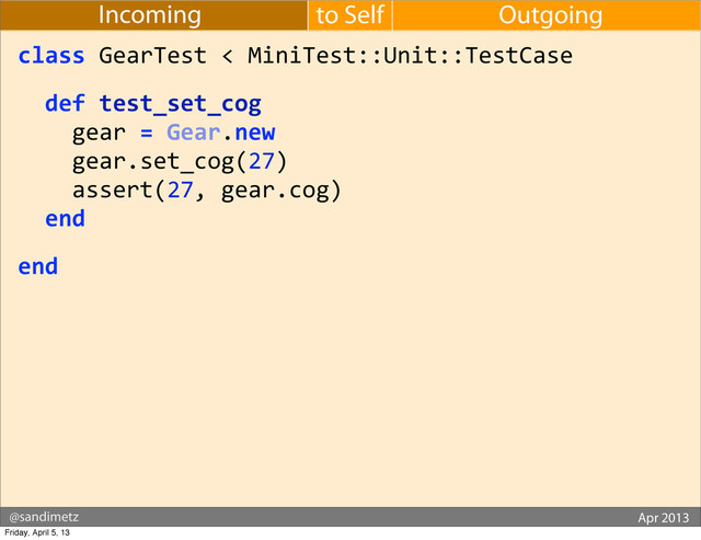 @sandimetz GoGaRuCo 2012
@sandimetz Apr 2013
to Self Outgoing
Incoming
class	  GearTest	  <	  MiniTest::Unit::TestCase
	  	  def	  test_set_cog
	  	  	  	  gear	  =	  Gear.new
	  	  	  	  gear.set_cog(27)
	  	  	  	  assert(27,	  gear.cog)
	  	  end
end
Friday, April 5, 13
