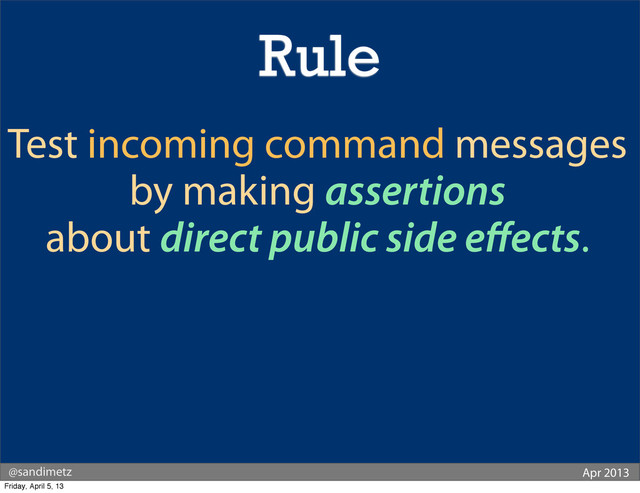 @sandimetz Apr 2013
Test incoming command messages
by making assertions
about direct public side eﬀects.
Rule
Friday, April 5, 13
