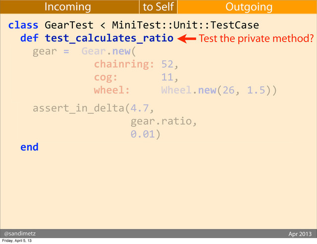 @sandimetz GoGaRuCo 2012
@sandimetz Apr 2013
to Self Outgoing
Incoming
class	  GearTest	  <	  MiniTest::Unit::TestCase
	  	  def	  test_calculates_ratio
	  	  	  	  gear	  =	  	  Gear.new(
	  	  	  	  	  	  	  	  	  	  	  	  	  	  chainring:	  52,
	  	  	  	  	  	  	  	  	  	  	  	  	  	  cog:	  	  	  	  	  	  	  11,
	  	  	  	  	  	  	  	  	  	  	  	  	  	  wheel:	  	  	  	  	  Wheel.new(26,	  1.5))
	  	  	  	  assert_in_delta(4.7,
	  	  	  	  	  	  	  	  	  	  	  	  	  	  	  	  	  	  	  	  gear.ratio,
	  	  	  	  	  	  	  	  	  	  	  	  	  	  	  	  	  	  	  	  0.01)
	  	  end
Test the private method?
Friday, April 5, 13
