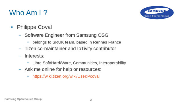 Samsung Open Source Group 2
Who Am I ?
●
Philippe Coval
– Software Engineer from Samsung OSG
●
belongs to SRUK team, based in Rennes France
– Tizen co-maintainer and IoTivity contributor
– Interests:
●
Libre Soft/Hard/Ware, Communities, Interoperability
– Ask me online for help or resources:
●
https://wiki.tizen.org/wiki/User:Pcoval
