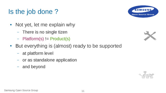 Samsung Open Source Group 11
Is the job done ?
●
Not yet, let me explain why
– There is no single tizen
– Platform(s) != Product(s)
●
But everything is (almost) ready to be supported
– at platform level
– or as standalone application
– and beyond
