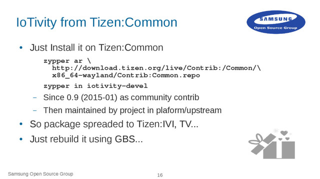 Samsung Open Source Group 16
IoTivity from Tizen:Common
●
Just Install it on Tizen:Common
zypper ar \
http://download.tizen.org/live/Contrib:/Common/\
x86_64-wayland/Contrib:Common.repo
zypper in iotivity-devel
– Since 0.9 (2015-01) as community contrib
– Then maintained by project in plaform/upstream
●
So package spreaded to Tizen:IVI, TV...
●
Just rebuild it using GBS...
