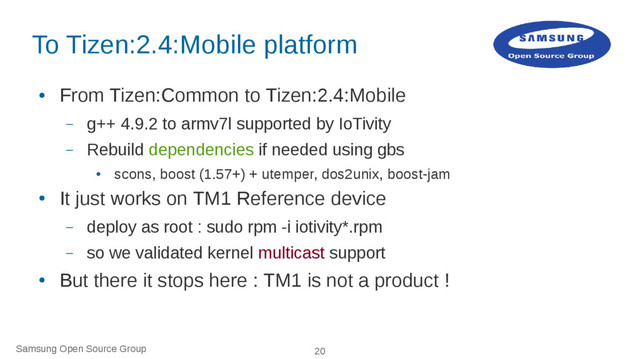 Samsung Open Source Group 20
To Tizen:2.4:Mobile platform
●
From Tizen:Common to Tizen:2.4:Mobile
– g++ 4.9.2 to armv7l supported by IoTivity
– Rebuild dependencies if needed using gbs
●
scons, boost (1.57+) + utemper, dos2unix, boost-jam
●
It just works on TM1 Reference device
– deploy as root : sudo rpm -i iotivity*.rpm
– so we validated kernel multicast support
●
But there it stops here : TM1 is not a product !
