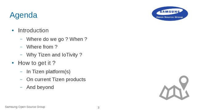 Samsung Open Source Group 3
Agenda
●
Introduction
– Where do we go ? When ?
– Where from ?
– Why Tizen and IoTivity ?
●
How to get it ?
– In Tizen platform(s)
– On current Tizen products
– And beyond
