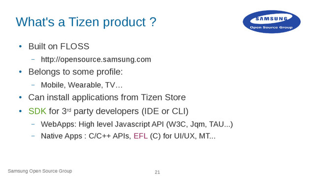 Samsung Open Source Group 21
What's a Tizen product ?
●
Built on FLOSS
– http://opensource.samsung.com
●
Belongs to some profile:
– Mobile, Wearable, TV…
●
Can install applications from Tizen Store
●
SDK for 3rd party developers (IDE or CLI)
– WebApps: High level Javascript API (W3C, Jqm, TAU...)
– Native Apps : C/C++ APIs, EFL (C) for UI/UX, MT...
