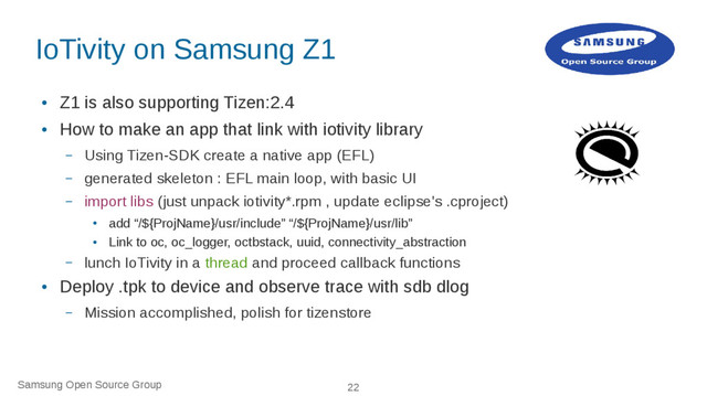Samsung Open Source Group 22
IoTivity on Samsung Z1
●
Z1 is also supporting Tizen:2.4
●
How to make an app that link with iotivity library
– Using Tizen-SDK create a native app (EFL)
– generated skeleton : EFL main loop, with basic UI
– import libs (just unpack iotivity*.rpm , update eclipse's .cproject)
●
add “/${ProjName}/usr/include” “/${ProjName}/usr/lib”
●
Link to oc, oc_logger, octbstack, uuid, connectivity_abstraction
– lunch IoTivity in a thread and proceed callback functions
●
Deploy .tpk to device and observe trace with sdb dlog
– Mission accomplished, polish for tizenstore
