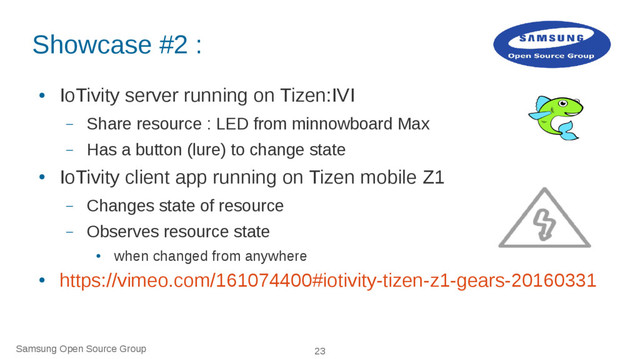 Samsung Open Source Group 23
Showcase #2 :
●
IoTivity server running on Tizen:IVI
– Share resource : LED from minnowboard Max
– Has a button (lure) to change state
●
IoTivity client app running on Tizen mobile Z1
– Changes state of resource
– Observes resource state
●
when changed from anywhere
●
https://vimeo.com/161074400#iotivity-tizen-z1-gears-20160331
