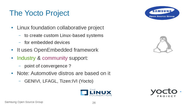 Samsung Open Source Group 26
The Yocto Project
●
Linux foundation collaborative project
– to create custom Linux-based systems
– for embedded devices
●
It uses OpenEmbedded framework
●
Industry & community support:
– point of convergence ?
●
Note: Automotive distros are based on it
– GENIVI, LFAGL, Tizen:IVI (Yocto)
