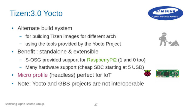 Samsung Open Source Group 27
Tizen:3.0 Yocto
●
Alternate build system
– for building Tizen images for different arch
– using the tools provided by the Yocto Project
●
Benefit : standalone & extensible
– S-OSG provided support for RaspberryPi2 (1 and 0 too)
– Many hardware support (cheap SBC starting at 5 USD)
●
Micro profile (headless) perfect for IoT
●
Note: Yocto and GBS projects are not interoperable
