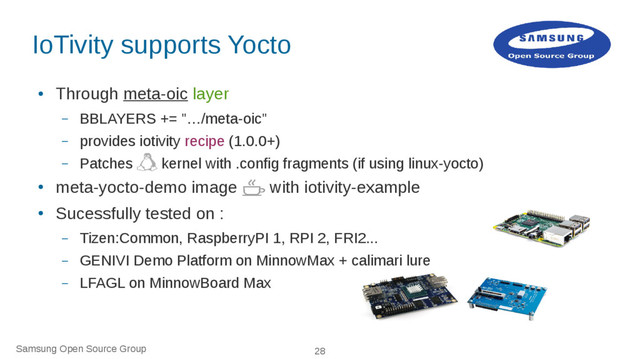 Samsung Open Source Group 28
IoTivity supports Yocto
●
Through meta-oic layer
– BBLAYERS += "…/meta-oic"
– provides iotivity recipe (1.0.0+)
– Patches kernel with .config fragments (if using linux-yocto)
●
meta-yocto-demo image with iotivity-example
●
Sucessfully tested on :
– Tizen:Common, RaspberryPI 1, RPI 2, FRI2...
– GENIVI Demo Platform on MinnowMax + calimari lure
– LFAGL on MinnowBoard Max
