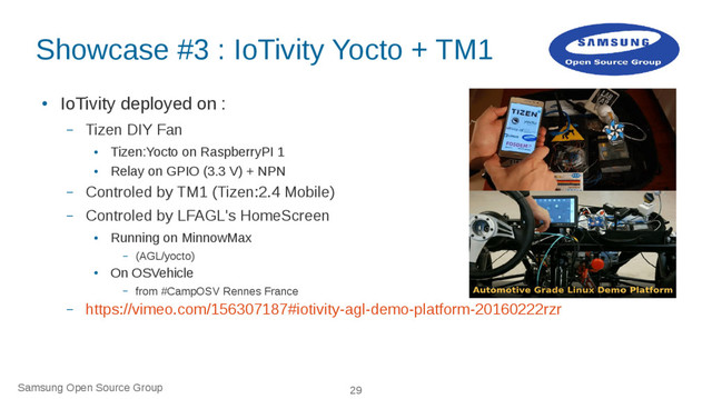 Samsung Open Source Group 29
Showcase #3 : IoTivity Yocto + TM1
●
IoTivity deployed on :
– Tizen DIY Fan
●
Tizen:Yocto on RaspberryPI 1
●
Relay on GPIO (3.3 V) + NPN
– Controled by TM1 (Tizen:2.4 Mobile)
– Controled by LFAGL's HomeScreen
●
Running on MinnowMax
– (AGL/yocto)
●
On OSVehicle
– from #CampOSV Rennes France
– https://vimeo.com/156307187#iotivity-agl-demo-platform-20160222rzr
