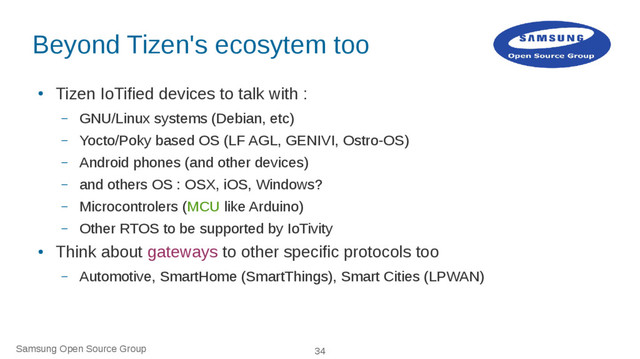 Samsung Open Source Group 34
Beyond Tizen's ecosytem too
●
Tizen IoTified devices to talk with :
– GNU/Linux systems (Debian, etc)
– Yocto/Poky based OS (LF AGL, GENIVI, Ostro-OS)
– Android phones (and other devices)
– and others OS : OSX, iOS, Windows?
– Microcontrolers (MCU like Arduino)
– Other RTOS to be supported by IoTivity
●
Think about gateways to other specific protocols too
– Automotive, SmartHome (SmartThings), Smart Cities (LPWAN)

