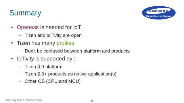 Samsung Open Source Group 36
Summary
●
Openess is needed for IoT
– Tizen and IoTivity are open
●
Tizen has many profiles
– Don't be confused between platform and products
●
IoTivity is supported by :
– Tizen 3.0 platform
– Tizen 2.3+ products as native application(s)
– Other OS (CPU and MCU)
