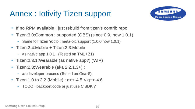 Samsung Open Source Group 39
Annex : Iotivity Tizen support
●
If no RPM available : just rebuild from tizen's contrib repo
●
Tizen:3.0:Common : supported (OBS) (since 0.9, now 1.0.1)
– Same for Tizen Yocto : meta-oic support (1.0.0 now 1.0.1)
●
Tizen:2.4:Mobile + Tizen:2.3:Mobile
– as native app 1.0.1+ (Tested on TM1 / Z1)
●
Tizen:2.3.1:Wearable (as native app?) (WIP)
●
Tizen:2.3:Wearable (aka 2.2.1.3+) :
– as developer process (Tested on GearS)
●
Tizen 1.0 to 2.2 (Mobile) : g++-4.5 < g++-4.6
– TODO : backport code or just use C SDK ?
