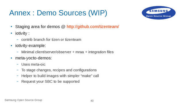 Samsung Open Source Group 40
Annex : Demo Sources (WIP)
●
Staging area for demos @ http://github.com/tizenteam/
●
iotivity :
– contrib branch for tizen or tizenteam
●
iotivity-example:
– Minimal client/server/observer + mraa + integration files
●
meta-yocto-demos:
– Uses meta-oic
– To stage changes, recipes and configurations
– Helper to build images with simpler “make” call
– Request your SBC to be supported
