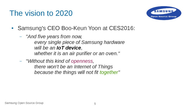 Samsung Open Source Group 5
The vision to 2020
●
Samsung's CEO Boo-Keun Yoon at CES2016:
– "And five years from now,
every single piece of Samsung hardware
will be an IoT device,
whether it is an air purifier or an oven."
– "Without this kind of openness,
there won't be an Internet of Things
because the things will not fit together"
