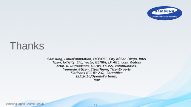 Samsung Open Source Group 41
Thanks
Samsung, LinuxFoundation, OCF/OIC, City of San Diego, Intel
Tizen, IoTivity, EFL, Yocto, GENIVI, LF AGL, contributors
Artik. RPI/Broadcom, OSHW, FLOSS, communities,
freenode #tizen, TizenTeam, TizenExperts
Flaticons (CC BY 2.0), libreoffice
ELC2016/OpenIot's team,
You!
