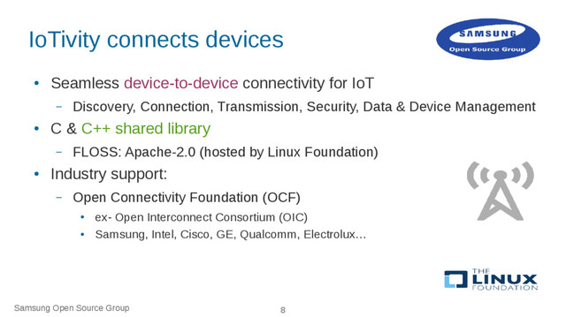 Samsung Open Source Group 8
IoTivity connects devices
●
Seamless device-to-device connectivity for IoT
– Discovery, Connection, Transmission, Security, Data & Device Management
●
C & C++ shared library
– FLOSS: Apache-2.0 (hosted by Linux Foundation)
●
Industry support:
– Open Connectivity Foundation (OCF)
●
ex- Open Interconnect Consortium (OIC)
●
Samsung, Intel, Cisco, GE, Qualcomm, Electrolux…
