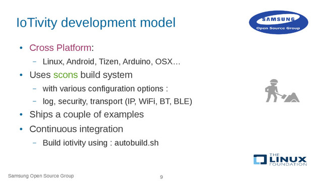 Samsung Open Source Group 9
IoTivity development model
●
Cross Platform:
– Linux, Android, Tizen, Arduino, OSX…
●
Uses scons build system
– with various configuration options :
– log, security, transport (IP, WiFi, BT, BLE)
●
Ships a couple of examples
●
Continuous integration
– Build iotivity using : autobuild.sh
