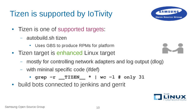 Samsung Open Source Group 10
Tizen is supported by IoTivity
●
Tizen is one of supported targets:
– autobuild.sh tizen
●
Uses GBS to produce RPMs for platform
●
Tizen target is enhanced Linux target
– mostly for controlling network adapters and log output (dlog)
– with mininal specific code (ifdef)
●
grep -r __TIZEN__ * | wc -l # only 31
●
build bots connected to jenkins and gerrit
