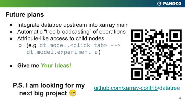 ● Integrate datatree upstream into xarray main
● Automatic “tree broadcasting” of operations
● Attribute-like access to child nodes
○ (e.g. dt.model. -->
dt.model.experiment_a)
● Give me Your Ideas!
Future plans
16
github.com/xarray-contrib/datatree
P.S. I am looking for my
next big project 😁
