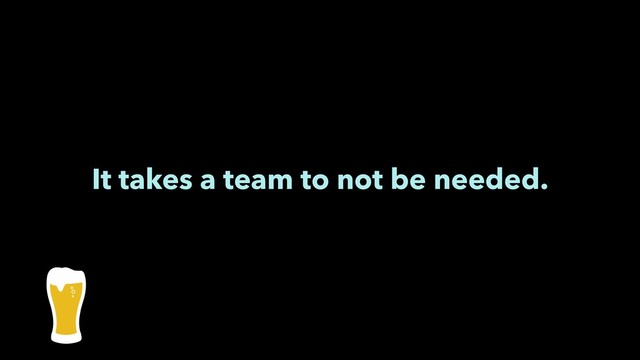 It takes a team to not be needed.
