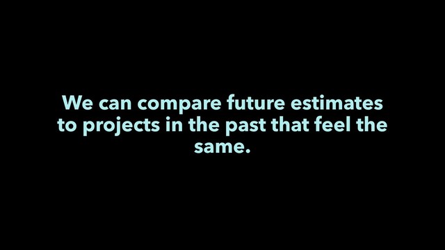 We can compare future estimates
to projects in the past that feel the
same.
