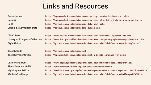 Links and Resources
Presentation
Catalog
Repo
Dubois Style/Modern Data
"The" Book
Library of Congress Collection
Style Guide
decksh Code
decksh Presentation
Dignity and Debt
Black America, 1895
Nightingale Article
#DuboisChallenge
https://speakerdeck.com/ajstarks/recreating-the-dubois-data-portraits
https://speakerdeck.com/ajstarks/recreations-of-w-dot-e-b-du-bois-data-portraits
https://github.com/ajstarks/dubois-data-portraits
https://github.com/ajstarks/modern-dubois-viz
https://www.amazon.com/W-Boiss-Data-Portraits-Visualizing/dp/1616897066
https://www.loc.gov/collections/african-american-photographs-1900-paris-exposition/
https://github.com/ajstarks/dubois-data-portraits/blob/master/dubois-style.pdf
https://github.com/ajstarks/decksh
https://speakerdeck.com/ajstarks/decksh-a-little-language-for-decks
https://www.dignityanddebt.org/projects/student-debt-racial-disparities/
https://publicdomainreview.org/essay/black-america-1895
https://medium.com/nightingale/recreating-w-e-b-du-boiss-data-portraits-87dd36096f34
https://github.com/ajstarks/dubois-data-portraits/blob/master/challenge/README.md
