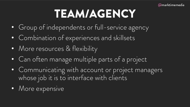 @marktimemedia
TEAM/AGENCY
• Group of independents or full-service agency
• Combination of experiences and skillsets
• More resources & flexibility
• Can often manage multiple parts of a project
• Communicating with account or project managers
whose job it is to interface with clients
• More expensive
