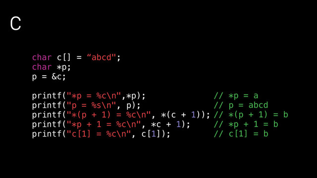 C
char c[] = “abcd";
char *p;
p = &c;
printf("*p = %c\n",*p);
printf("p = %s\n", p);
printf("*(p + 1) = %c\n", *(c + 1));
printf("*p + 1 = %c\n", *c + 1);
printf("c[1] = %c\n", c[1]);
// *p = a
// p = abcd
// *(p + 1) = b
// *p + 1 = b
// c[1] = b
