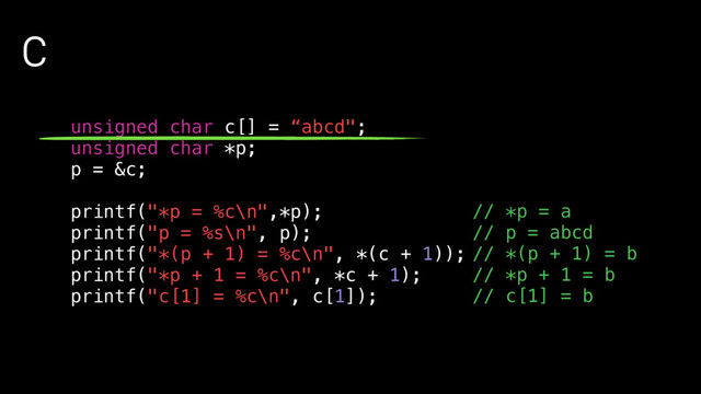 C
unsigned char c[] = “abcd";
unsigned char *p;
p = &c;
printf("*p = %c\n",*p);
printf("p = %s\n", p);
printf("*(p + 1) = %c\n", *(c + 1));
printf("*p + 1 = %c\n", *c + 1);
printf("c[1] = %c\n", c[1]);
// *p = a
// p = abcd
// *(p + 1) = b
// *p + 1 = b
// c[1] = b
