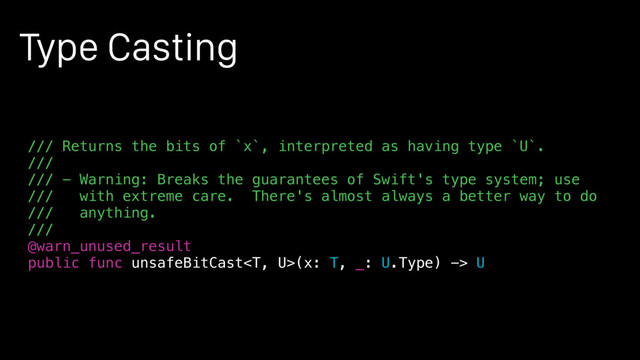 Type Casting
/// Returns the bits of `x`, interpreted as having type `U`.
///
/// - Warning: Breaks the guarantees of Swift's type system; use
/// with extreme care. There's almost always a better way to do
/// anything.
///
@warn_unused_result
public func unsafeBitCast(x: T, _: U.Type) -> U
