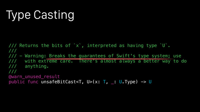 Type Casting
/// Returns the bits of `x`, interpreted as having type `U`.
///
/// - Warning: Breaks the guarantees of Swift's type system; use
/// with extreme care. There's almost always a better way to do
/// anything.
///
@warn_unused_result
public func unsafeBitCast(x: T, _: U.Type) -> U
