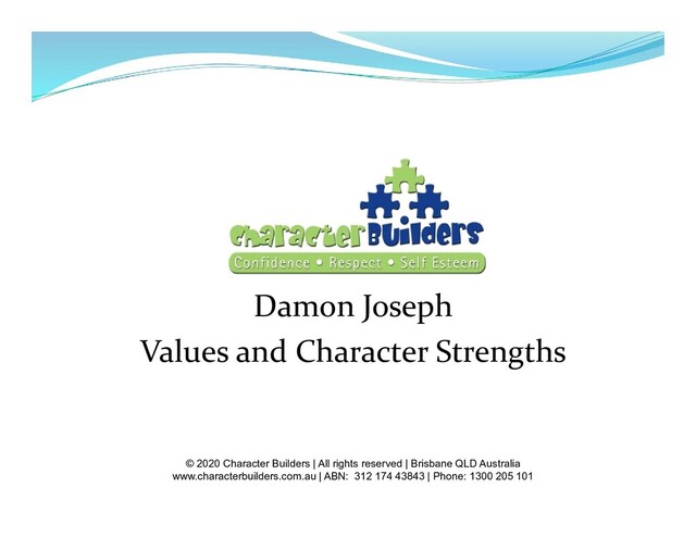 Damon Joseph
Values and Character Strengths
© 2020 Character Builders | All rights reserved | Brisbane QLD Australia
www.characterbuilders.com.au | ABN: 312 174 43843 | Phone: 1300 205 101
