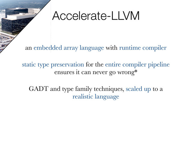 Accelerate-LLVM
an embedded array language with runtime compiler
static type preservation for the entire compiler pipeline
ensures it can never go wrong*
GADT and type family techniques, scaled up to a
realistic language
